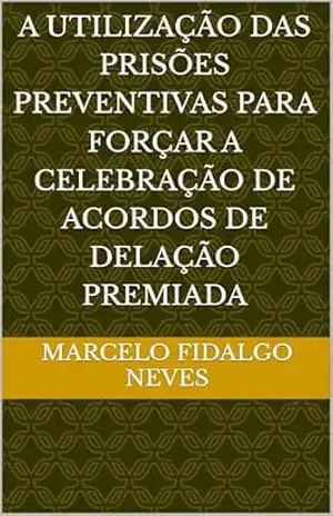 Capa do livro A UTILIZAÇÃO DAS PRISÕES PREVENTIVAS PARA FORÇAR A CELEBRAÇÃO DE ACORDOS DE DELAÇÃO PREMIADA - Marcelo FIDALGO NEVES