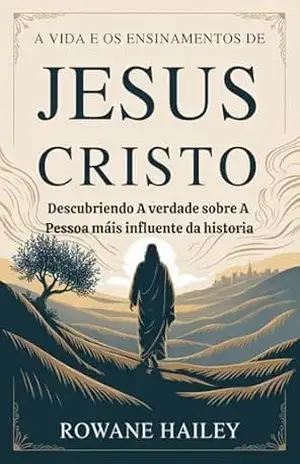A vida e os ensinamentos de Jesus Cristo: Descobrindo a verdade sobre a pessoa mais influente da história – Rowane Hailey