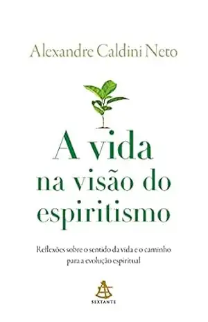 A vida na visão do espiritismo: Reflexões sobre o sentido da vida e o caminho para a evolução espiritual – Alexandre Caldini Neto