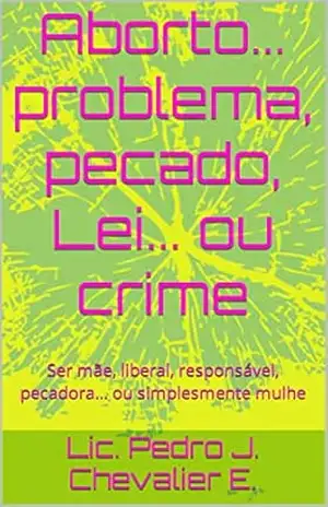Aborto... problema, pecado, Lei... ou crime: Ser mãe, liberal, responsável, pecadora... ou simplesmente mulhe - Lic. Pedro J. Chevalier E. Aborto... problema, pecado, Lei... ou crime: Ser mãe, liberal, responsável, pecadora... ou simplesmente mulhe - Lic. Pedro J. Chevalier E.