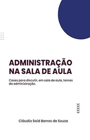 Administração na sala de aula: Cases didáticos para discutir gestão em sala de aula – Cláudio Said Barros de Souza Administração na sala de aula: Cases didáticos para discutir gestão em sala de aula – Cláudio Said Barros de Souza