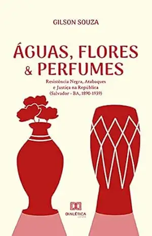 Águas, Flores & Perfumes: Resistência Negra, Atabaques e Justiça na República (Salvador – BA, 1890–1939) - Gilson Souza