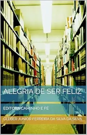 ALEGRIA DE SER FELIZ: EDITORA CAMINHO E FÉ – CLEBER JUNIOR FERREIRA DA SILVA   DA SILVA