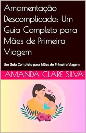 Amamentação Descomplicada: Um Guia Completo para Mães de Primeira Viagem: Um Guia Completo para Mães de Primeira Viagem - Amanda Clare  silva