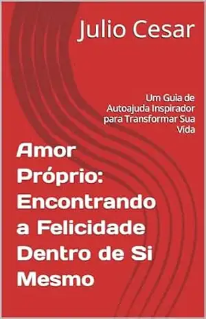 Amor Próprio: Encontrando a Felicidade Dentro de Si Mesmo: Um Guia de Autoajuda Inspirador para Transformar Sua Vida – Julio Cesar