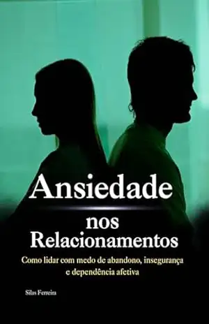 Ansiedade nos Relacionamentos: Como lidar com medo de abandono, insegurança e dependência afetiva – Silas Rodolfo Ferreira
