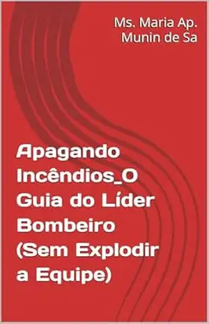 Apagando Incêndios_O Guia do Líder Bombeiro (Sem Explodir a Equipe) – Ms. Maria Ap. Munin de  Sa