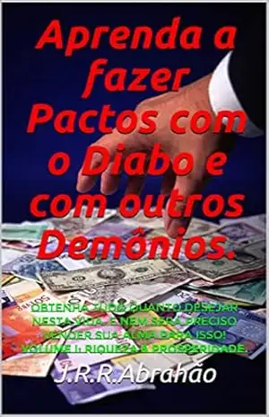 Aprenda a fazer Pactos com o Diabo e com outros Demônios.: Obtenha tudo quanto desejar nesta vida. E nem será preciso vender sua Alma para isso! Volume I: Riqueza & Prosperidade. – J.R.R.Abrahão Aprenda a fazer Pactos com o Diabo e com outros Demônios.: Obtenha tudo quanto desejar nesta vida. E nem será preciso vender sua Alma para isso! Volume I: Riqueza & Prosperidade. – J.R.R.Abrahão