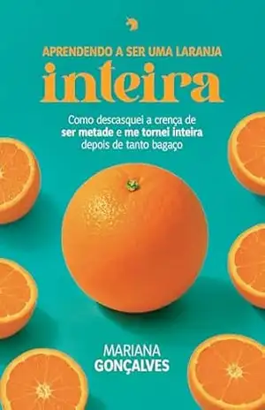Aprendendo a ser uma laranja inteira: Como descasquei a crença de ser metade e me tornei inteira depois de tanto bagaço – Mariana Gonçalves Aprendendo a ser uma laranja inteira: Como descasquei a crença de ser metade e me tornei inteira depois de tanto bagaço – Mariana Gonçalves