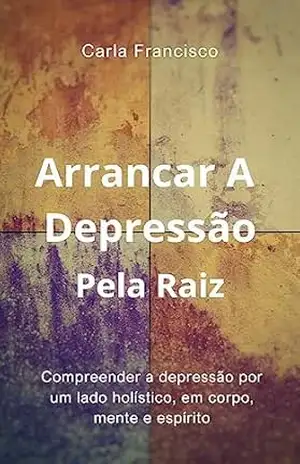 Arrancar A Depressão Pela Raiz: Compreender A Depressão Por Um Lado Holístico, Em Corpo, Mente e Espírito – Carla Francisco