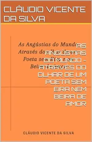 AS ANGÚSTIAS DO MUNDO – ATRAVÉS DO OLHAR DE UM POETA SEM EIRA NEM BEIRA DE AMOR – CLÁUDIO VICENTE DA SILVA