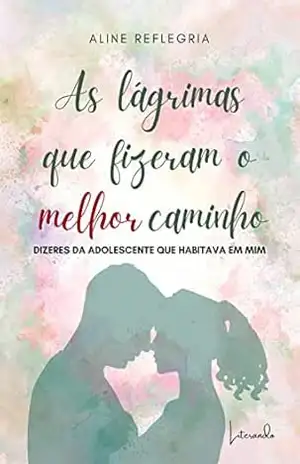 AS LÁGRIMAS QUE FIZERAM O MELHOR CAMINHO – Dizeres da adolescente que habitava em mim – Aline Reflegria