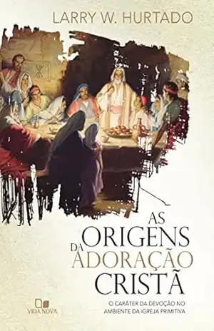 As origens da adoração cristã: O caráter da devoção no ambiente da igreja primitiva – Larry Furtado