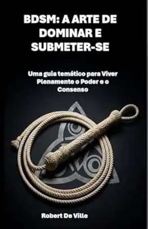 BDSM: A ARTE DE DOMINAR E SUBMETER–SE: Uma guia temático para Viver Plenamente o Poder e o Consenso – Robert De Ville