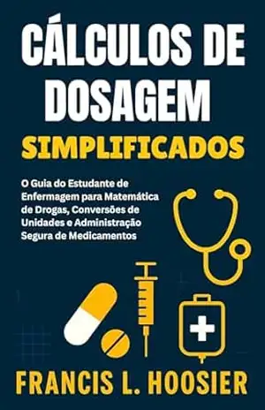 CÁLCULOS DE DOSAGEM SIMPLIFICADOS: O Guia do Estudante de Enfermagem para Matemática de Drogas, Conversões de Unidades e Administração Segura de Medicamentos – Francis L. Hoosier CÁLCULOS DE DOSAGEM SIMPLIFICADOS: O Guia do Estudante de Enfermagem para Matemática de Drogas, Conversões de Unidades e Administração Segura de Medicamentos – Francis L. Hoosier