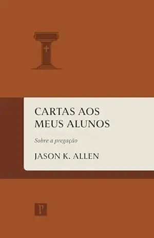 Cartas aos meus alunos: Sobre a pregação – Jason K. Allen