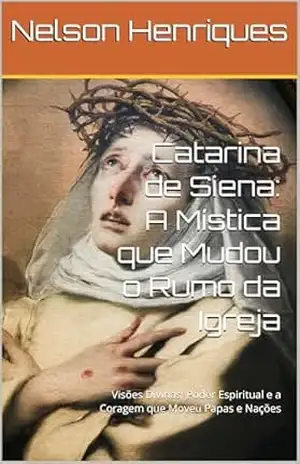 Catarina de Siena: A Mística que Mudou o Rumo da Igreja: Visões Divinas, Poder Espiritual e a Coragem que Moveu Papas e Nações – Nelson Henriques