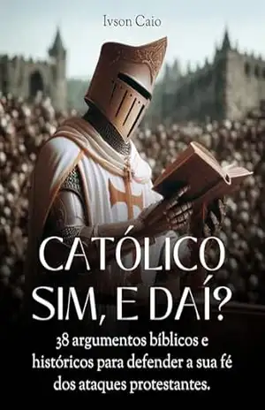 Católico sim, e daí?: 38 argumentos bíblicos e históricos para defender a sua fé dos ataques protestantes – Ivson Caio