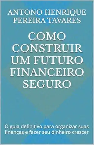 Como Construir um Futuro Financeiro Seguro: O guia definitivo para organizar suas finanças e fazer seu dinheiro crescer - ANTONO HENRIQUE PEREIRA TAVARES Como Construir um Futuro Financeiro Seguro: O guia definitivo para organizar suas finanças e fazer seu dinheiro crescer - ANTONO HENRIQUE PEREIRA TAVARES