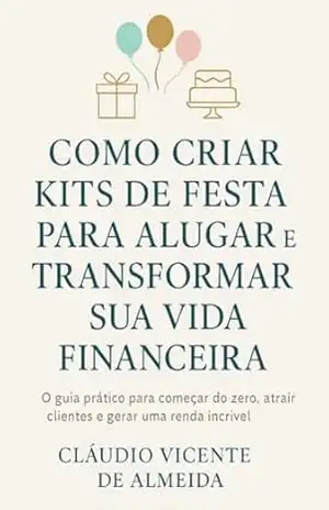 COMO CRIAR KITS DE FESTA PARA ALUGAR E MUDAR SUA VIDA FINANCEIRA: O guia prático para começar do zero, atrair clientes e gerar uma renda incrível – Cláudio Almeida