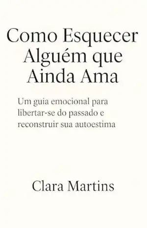 Como Esquecer Alguém que Ainda Ama: Um Guia Emocional para Libertar–se do Passado – Clara Martins