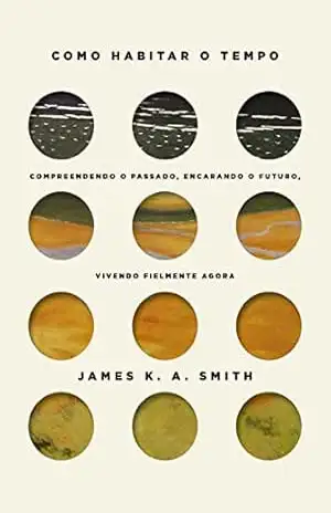 Como habitar o tempo: Compreendendo o passado, encarando o futuro, vivendo fielmente agora – James K. A. Smith