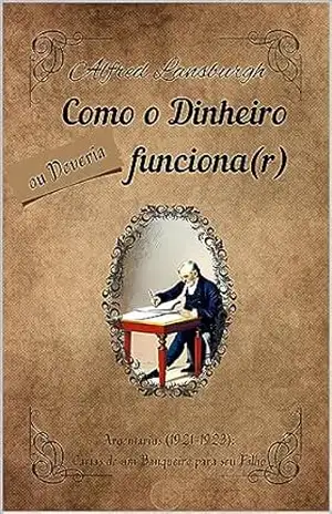 Como o Dinheiro Funciona, ou Deveria Funcionar: Cartas de Argentarius (1921–1923): Cartas de um banqueiro para seu filho. – Alfred Lansburgh