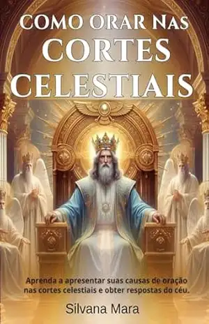 COMO ORAR NAS CORTES CELESTIAIS –Guia de Oração: Aprenda a apresentar suas causas de oração nas Cortes Celestiais e a obter respostas do céu – prof Silvana Mara Silva