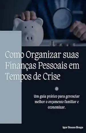Como Organizar suas Finanças Pessoais em Tempos de Crise: Um guia prático para gerenciar melhor o orçamento familiar e economizar. - Igor Sousa Braga