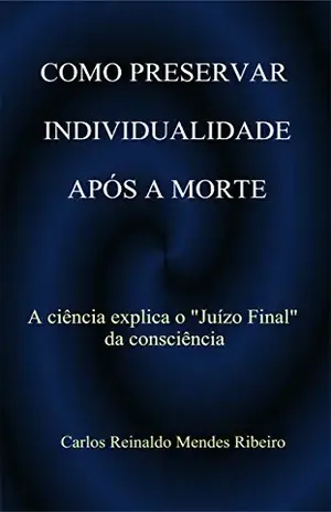 COMO PRESERVAR INDIVIDUALIDADEAPÓS A MORTE: A ciência explica o ”Juizo Final” da consciência – Carlos Reinaldo Mendes Ribeiro