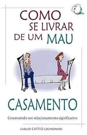 Como se Livrar de um Mau Casamento: Construindo um relacionamento significativo – Carlos Catito Grzybowski