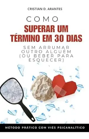 Como Superar Um Término em 30 Dias: Sem Arrumar Outro Alguém (ou Beber Para Esquecer) – Cristian Arantes
