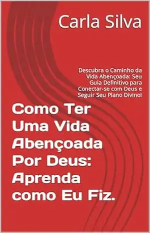 Como Ter Uma Vida Abençoada Por Deus: Aprenda como Eu Fiz.: Descubra o Caminho da Vida Abençoada: Seu Guia Definitivo para Conectar–se com Deus e Seguir Seu Plano Divino! – Carla Silva