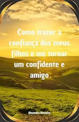Como trazer a confiança dos meus filhos: e me tornar um confidente e amigo – Alexandre Monteiro