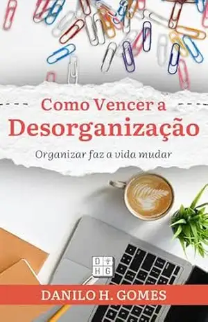 Como Vencer a Desorganização: Organizar faz a vida mudar – Danilo H. Gomes