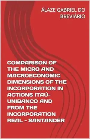 COMPARISON OF THE MICRO AND MACROECONOMIC DIMENSIONS OF THE INCORPORATION IN ACTIONS ITAÚ–UNIBANCO AND FROM THE INCORPORATION REAL – SANTANDER (COMPARAÇÃO … E DA INCORPORAÇÃO REAL– SANTANDER Livro 2) – ÁLAZE GABRIEL DO BREVIÁRIO