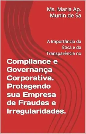 Compliance e Governança Corporativa. Protegendo sua Empresa de Fraudes e Irregularidades.: A Importância da Ética e da Transparência no – Ms. Maria Ap. Munin de Sa