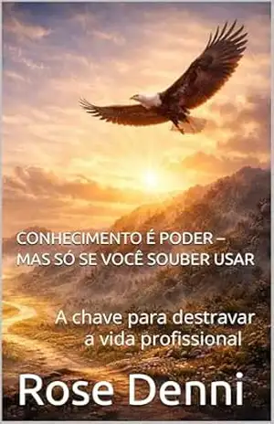 CONHECIMENTO É PODER – MAS SÓ SE VOCÊ SOUBER USAR: A chave para destravar a vida profissional – Rose Denni