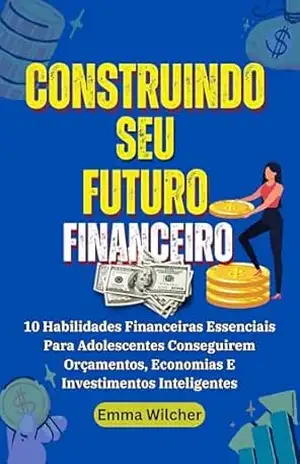 Construindo Seu Futuro Financeiro: 10 Habilidades Financeiras Essenciais Para Adolescentes Conseguirem Orçamentos, Economias E Investimentos Inteligentes – Emma Wilcher