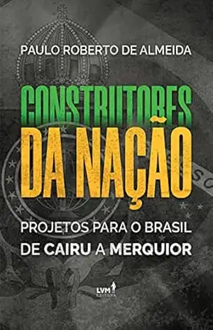Construtores da Nação: Projetos para o Brasil, de Cairu a Merquior – Paulo Roberto Almeida