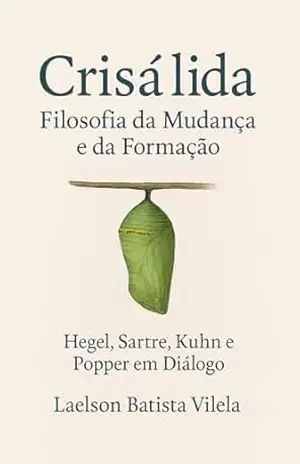 Crisálida: Filosofia da Mudança e da Formação. Hegel, Sartre, Kuhn e Popper em Diálogo – LAELSON BATISTA VILELA