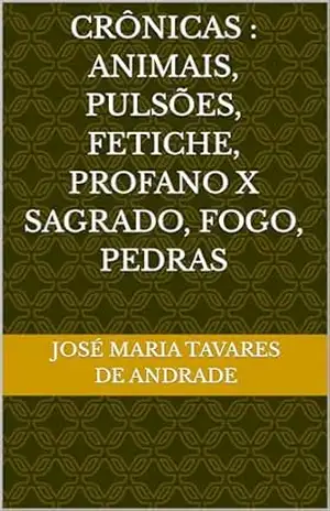 CRÔNICAS: ANIMAIS, PULSÕES, FETICHE, PROFANO x SAGRADO, FOGO, PEDRAS – José Maria TAVARES DE ANDRADE CRÔNICAS: ANIMAIS, PULSÕES, FETICHE, PROFANO x SAGRADO, FOGO, PEDRAS – José Maria TAVARES DE ANDRADE