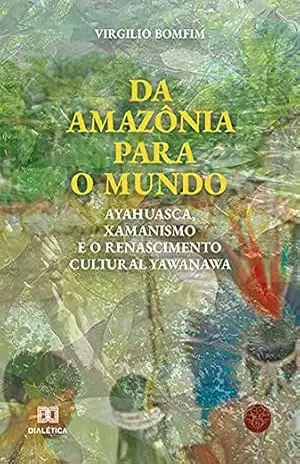 Da Amazônia para o mundo: Ayahuasca, Xamanismo e o renascimento cultural Yawanawa – Virgílio Bomfim Neto