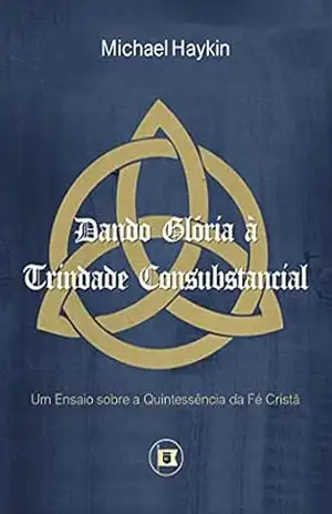 Dando Glória à Trindade Consubstancial: Um Ensaio sobre a Quintessência da Fé Cristã – Michael A.G. Haykin