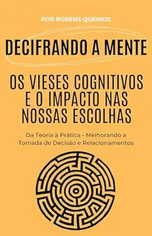 Decifrando a Mente: Os Vieses Cognitivos e o Impacto nas Nossas Escolhas: Da Teoria à Prática – Melhorando a Tomada de Decisão e Relacionamentos – Rubens Queiroz de Almeida
