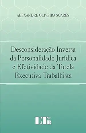 Desconsideração Inversa da Personalidade Jurídica e Efetividade da Tutela Executiva Trabalhista – Alexandre Oliveira. Soares