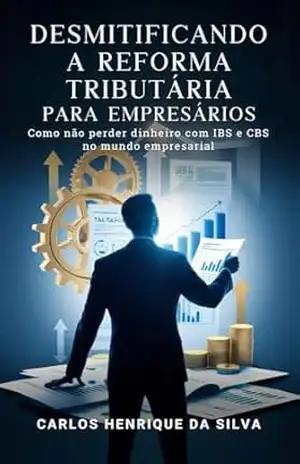 DESMISTIFICANDO A REFORMA TRIBUTÁRIA PARA EMPRESÁRIOS: Como não Perder dinheiro com IBS e CBS no mundo empresarial – CARLOS HENRIQUE DA SILVA