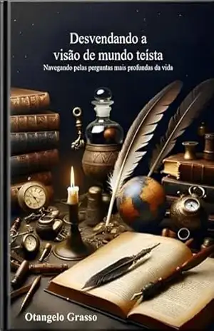 Desvendando a visão de mundo teísta: Navegando pelas perguntas mais profundas da vida – Otangelo Grasso