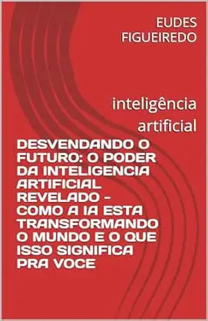 DESVENDANDO O FUTURO: O PODER DA INTELIGENCIA ARTIFICIAL REVELADO – COMO A IA ESTA TRANSFORMANDO O MUNDO E O QUE ISSO SIGNIFICA PRA VOCE: inteligência artificial – EUDES FIGUEIREDO