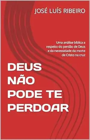 DEUS NÃO PODE TE PERDOAR: Uma análise bíblica a respeito do perdão de Deus e da necessidade da morte de Cristo na cruz – JOSÉ LUÍS RIBEIRO